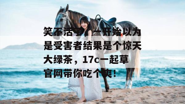 笑不活了,一开始以为是受害者结果是个惊天大绿茶,17c一起草官网带你吃个爽!