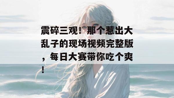 震碎三观！那个惹出大乱子的现场视频完整版，每日大赛带你吃个爽！