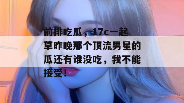 前排吃瓜，17c一起草昨晚那个顶流男星的瓜还有谁没吃，我不能接受！
