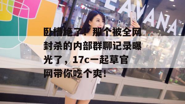 卧槽绝了！那个被全网封杀的内部群聊记录曝光了，17c一起草官网带你吃个爽！