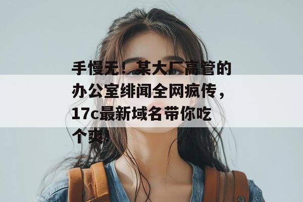 手慢无！某大厂高管的办公室绯闻全网疯传，17c最新域名带你吃个爽！