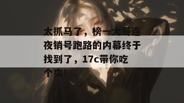 太抓马了，榜一大哥连夜销号跑路的内幕终于找到了，17c带你吃个爽！