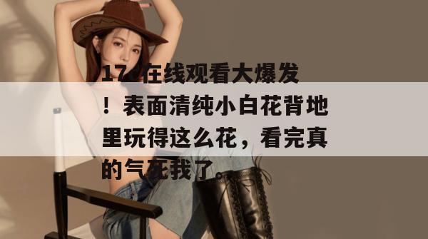17c在线观看大爆发！表面清纯小白花背地里玩得这么花，看完真的气死我了。