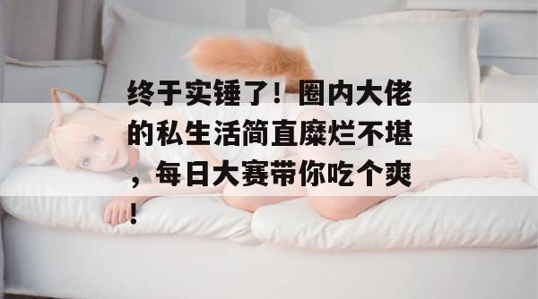 终于实锤了！圈内大佬的私生活简直糜烂不堪，每日大赛带你吃个爽！