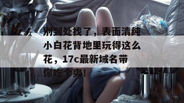别到处找了,表面清纯小白花背地里玩得这么花,17c最新域名带你吃个爽!