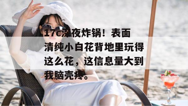 17c深夜炸锅！表面清纯小白花背地里玩得这么花，这信息量大到我脑壳疼。