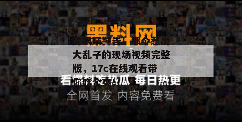辣眼睛警告！那个惹出大乱子的现场视频完整版，17c在线观看带你吃个爽！