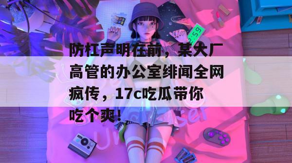 防杠声明在前，某大厂高管的办公室绯闻全网疯传，17c吃瓜带你吃个爽！