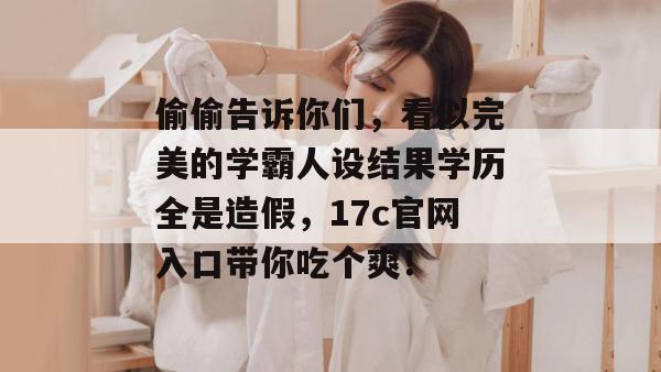 偷偷告诉你们,看似完美的学霸人设结果学历全是造假,17c官网入口带你吃个爽!