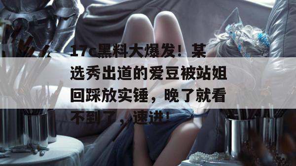 17c黑料大爆发！某选秀出道的爱豆被站姐回踩放实锤，晚了就看不到了，速进！