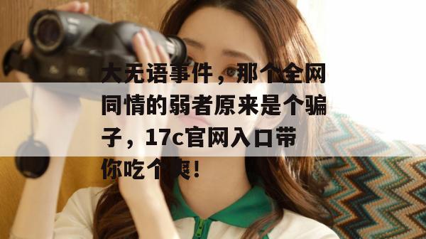 大无语事件，那个全网同情的弱者原来是个骗子，17c官网入口带你吃个爽！