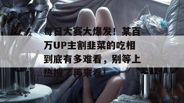 每日大赛大爆发！某百万UP主割韭菜的吃相到底有多难看，别等上热搜了再来看！