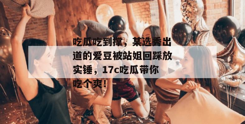 吃瓜吃到撑，某选秀出道的爱豆被站姐回踩放实锤，17c吃瓜带你吃个爽！