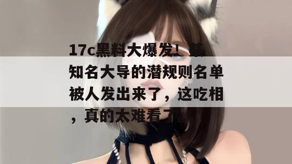 17c黑料大爆发！某知名大导的潜规则名单被人发出来了，这吃相，真的太难看了。