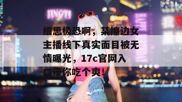 细思极恐啊，某擦边女主播线下真实面目被无情曝光，17c官网入口带你吃个爽！
