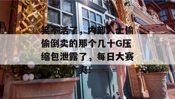 笑不活了，内部人士偷偷倒卖的那个几十G压缩包泄露了，每日大赛带你吃个爽！