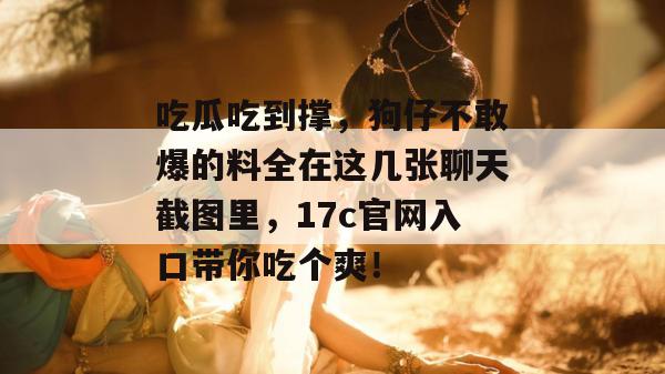 吃瓜吃到撑，狗仔不敢爆的料全在这几张聊天截图里，17c官网入口带你吃个爽！