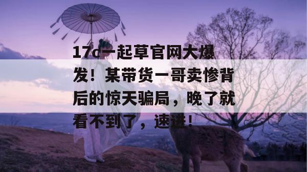 17c一起草官网大爆发！某带货一哥卖惨背后的惊天骗局，晚了就看不到了，速进！