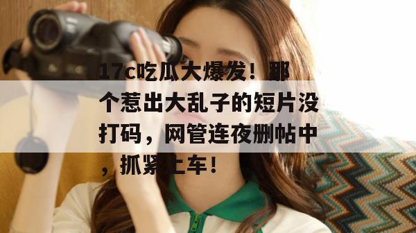 17c吃瓜大爆发！那个惹出大乱子的短片没打码，网管连夜删帖中，抓紧上车！
