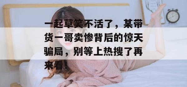 一起草笑不活了，某带货一哥卖惨背后的惊天骗局，别等上热搜了再来看！