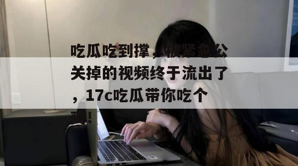 吃瓜吃到撑，被紧急公关掉的视频终于流出了，17c吃瓜带你吃个爽！