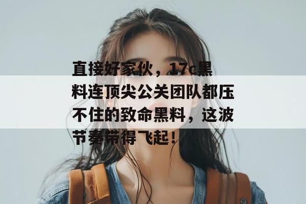 直接好家伙，17c黑料连顶尖公关团队都压不住的致命黑料，这波节奏带得飞起！