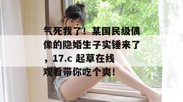 气死我了！某国民级偶像的隐婚生子实锤来了，17.c 起草在线观看带你吃个爽！
