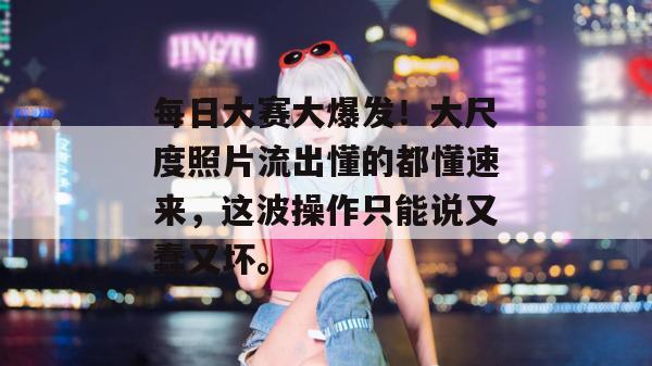 每日大赛大爆发！大尺度照片流出懂的都懂速来，这波操作只能说又蠢又坏。