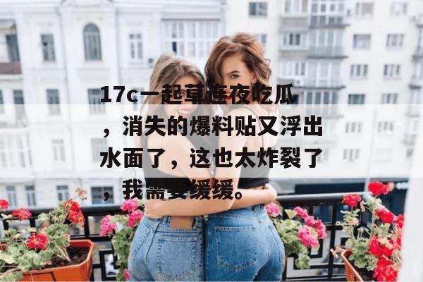 17c一起草连夜吃瓜，消失的爆料贴又浮出水面了，这也太炸裂了，我需要缓缓。