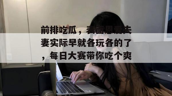 前排吃瓜，表面恩爱夫妻实际早就各玩各的了，每日大赛带你吃个爽！