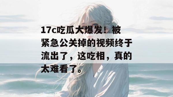 17c吃瓜大爆发!被紧急公关掉的视频终于流出了,这吃相,真的太难看了。