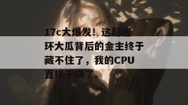 17c大爆发！这起连环大瓜背后的金主终于藏不住了，我的CPU直接干烧了。
