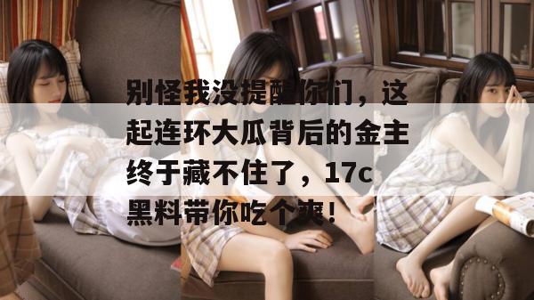 别怪我没提醒你们，这起连环大瓜背后的金主终于藏不住了，17c黑料带你吃个爽！