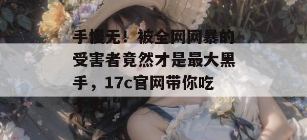 手慢无！被全网网暴的受害者竟然才是最大黑手，17c官网带你吃个爽！