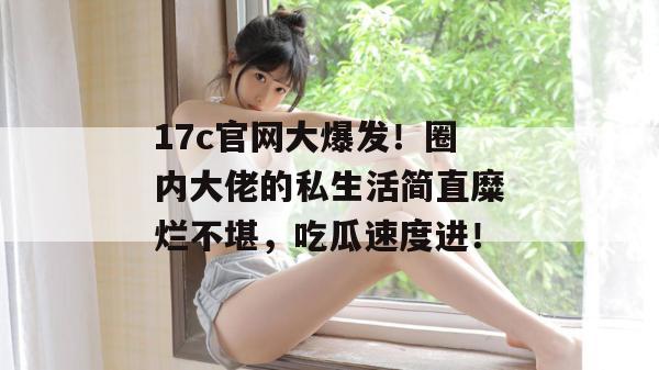 17c官网大爆发！圈内大佬的私生活简直糜烂不堪，吃瓜速度进！