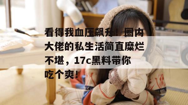 看得我血压飙升！圈内大佬的私生活简直糜烂不堪，17c黑料带你吃个爽！