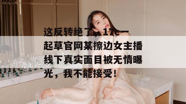 这反转绝了，17c一起草官网某擦边女主播线下真实面目被无情曝光，我不能接受！