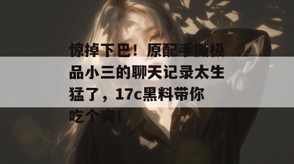 惊掉下巴！原配手撕极品小三的聊天记录太生猛了，17c黑料带你吃个爽！