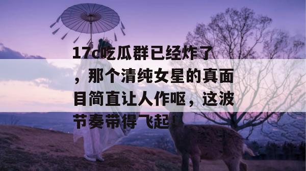 17c吃瓜群已经炸了，那个清纯女星的真面目简直让人作呕，这波节奏带得飞起！