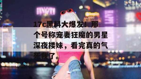 17c黑料大爆发！那个号称宠妻狂魔的男星深夜搂妹，看完真的气死我了。