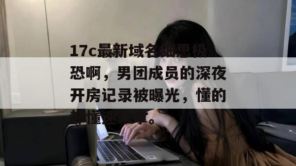 17c最新域名细思极恐啊，男团成员的深夜开房记录被曝光，懂的都懂速来拿。