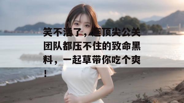 笑不活了，连顶尖公关团队都压不住的致命黑料，一起草带你吃个爽！