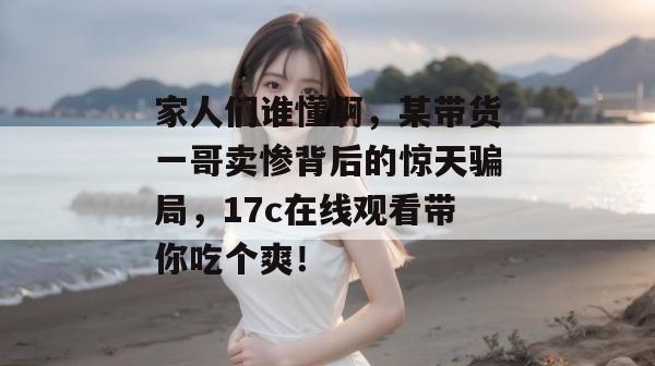 家人们谁懂啊，某带货一哥卖惨背后的惊天骗局，17c在线观看带你吃个爽！