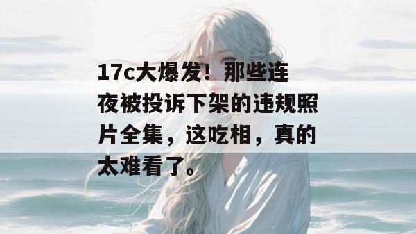 17c大爆发！那些连夜被投诉下架的违规照片全集，这吃相，真的太难看了。