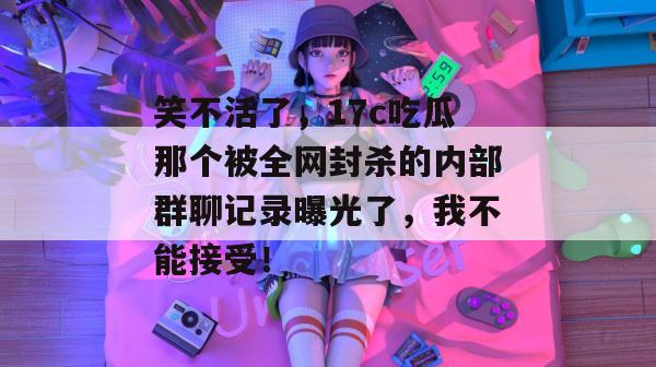 笑不活了，17c吃瓜那个被全网封杀的内部群聊记录曝光了，我不能接受！