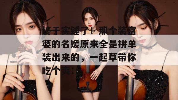 终于实锤了！那个装富婆的名媛原来全是拼单装出来的，一起草带你吃个爽！