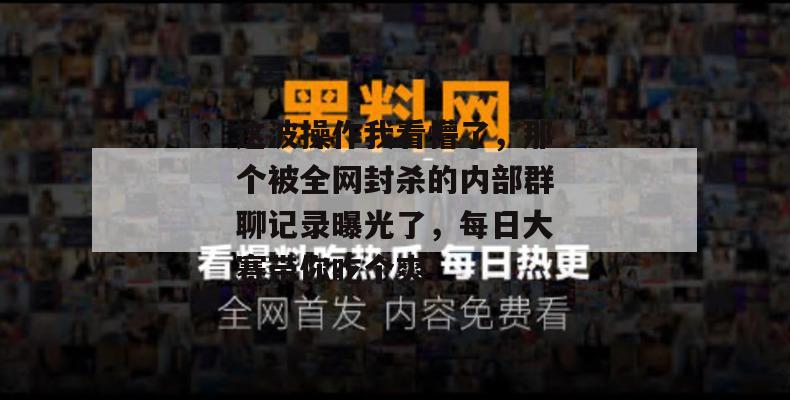这波操作我看懵了，那个被全网封杀的内部群聊记录曝光了，每日大赛带你吃个爽！