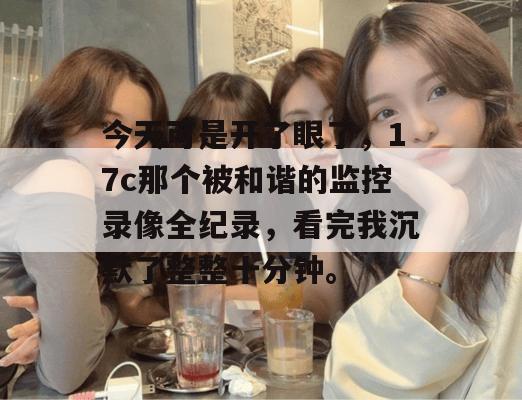 今天可是开了眼了，17c那个被和谐的监控录像全纪录，看完我沉默了整整十分钟。