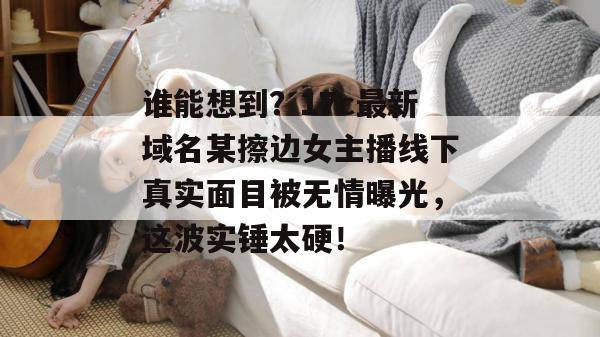 谁能想到？17c最新域名某擦边女主播线下真实面目被无情曝光，这波实锤太硬！