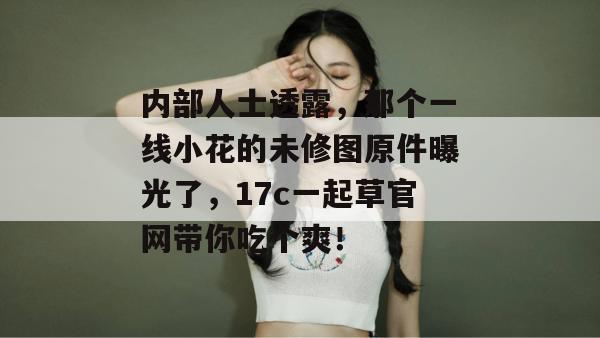 内部人士透露，那个一线小花的未修图原件曝光了，17c一起草官网带你吃个爽！